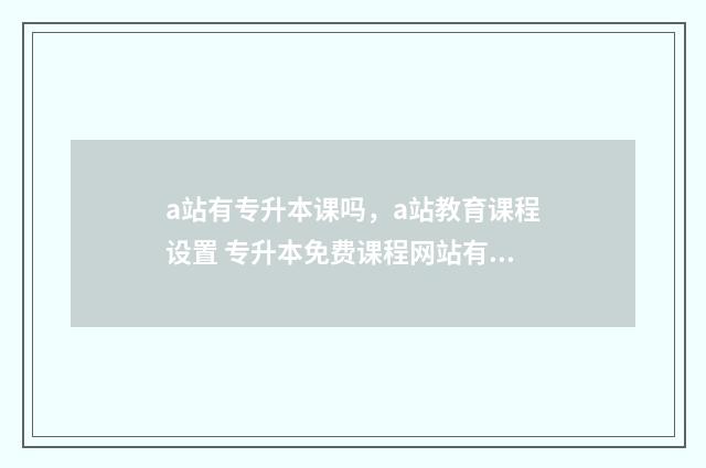 a站有专升本课吗，a站教育课程设置 专升本免费课程网站有哪些