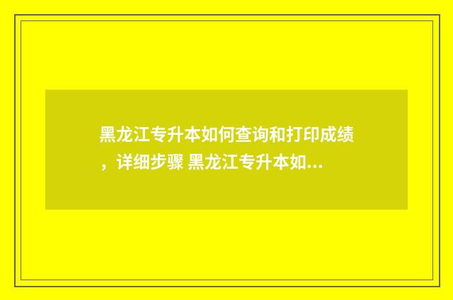 黑龙江专升本如何查询和打印成绩，详细步骤 黑龙江专升本如果没录取的话会有通知么