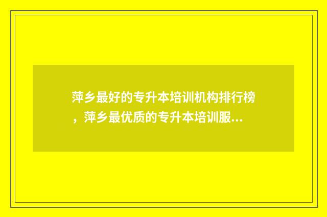 萍乡最好的专升本培训机构排行榜，萍乡最优质的专升本培训服务点 萍乡的专科