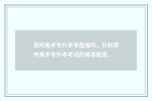 郑州美术专升本考题难吗，分析郑州美术专升本考试的难易程度 郑州美术专升本培训机构排名前十