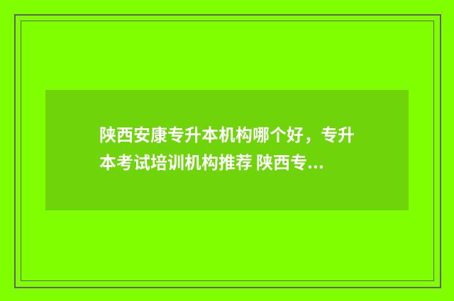 陕西安康专升本机构哪个好，专升本考试培训机构推荐 陕西专升本安康学院