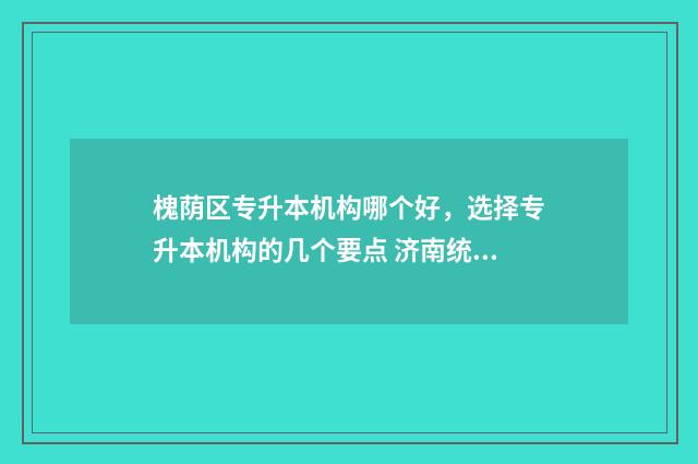 槐荫区专升本机构哪个好，选择专升本机构的几个要点 济南统招专升本学校