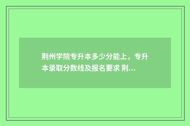 荆州学院专升本多少分能上，专升本录取分数线及报名要求 荆州学院专升本录取分数线