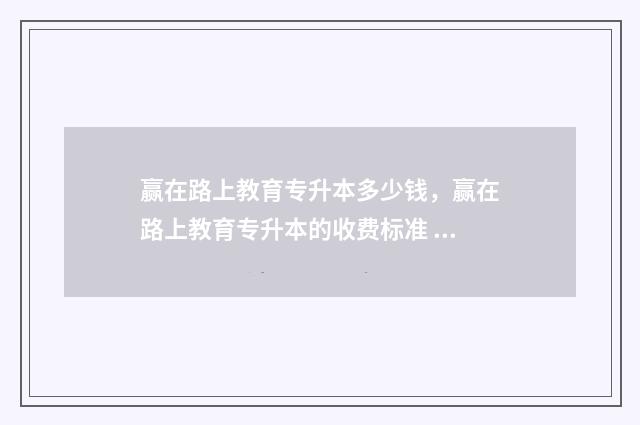赢在路上教育专升本多少钱，赢在路上教育专升本的收费标准 赢在路上读书心得