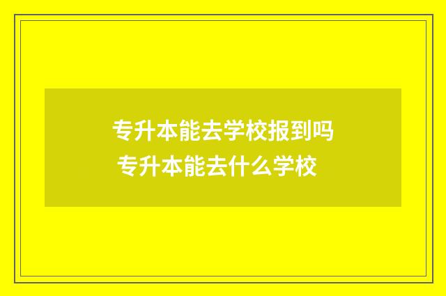 专升本能去学校报到吗 专升本能去什么学校