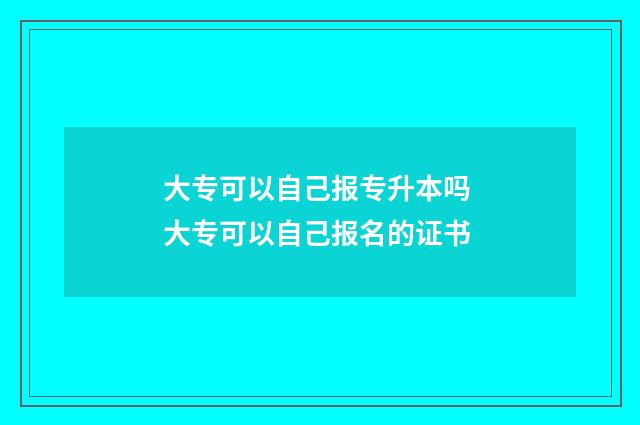大专可以自己报专升本吗 大专可以自己报名的证书