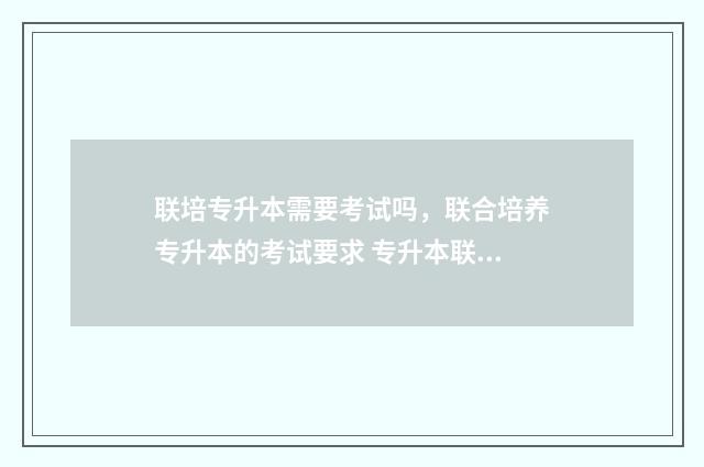 联培专升本需要考试吗，联合培养专升本的考试要求 专升本联培影不影响当老师