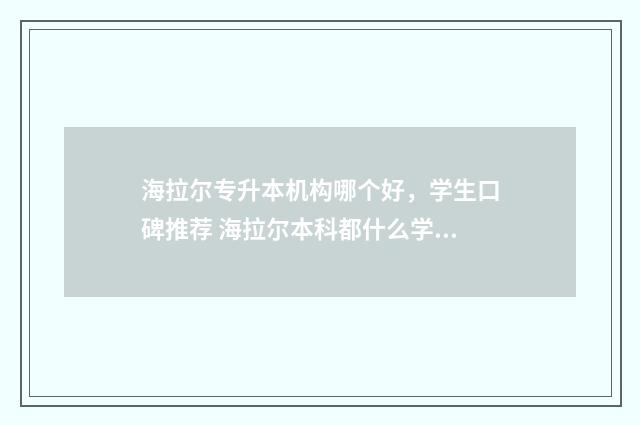 海拉尔专升本机构哪个好，学生口碑推荐 海拉尔本科都什么学校