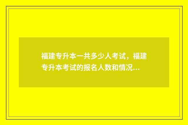 福建专升本一共多少人考试，福建专升本考试的报名人数和情况 福建专升本一共填报几个志愿啊