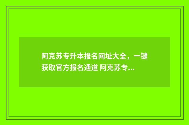 阿克苏专升本报名网址大全，一键获取官方报名通道 阿克苏专升本机构