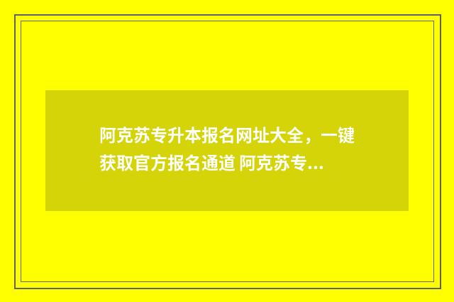 阿克苏专升本报名网址大全，一键获取官方报名通道 阿克苏专升本机构