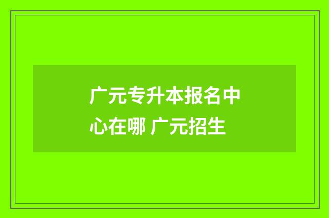 广元专升本报名中心在哪 广元招生