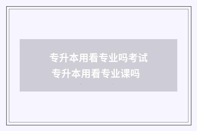 专升本用看专业吗考试 专升本用看专业课吗
