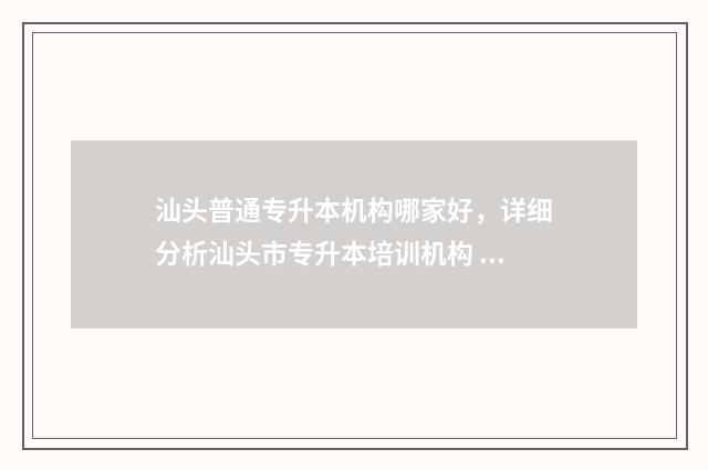 汕头普通专升本机构哪家好，详细分析汕头市专升本培训机构 汕头职业技术学院专升本