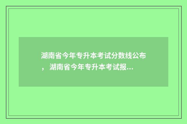 湖南省今年专升本考试分数线公布， 湖南省今年专升本考试报名时间