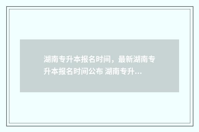 湖南专升本报名时间，最新湖南专升本报名时间公布 湖南专升本报名时间
