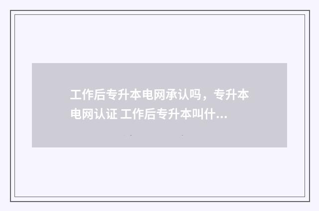 工作后专升本电网承认吗，专升本电网认证 工作后专升本叫什么