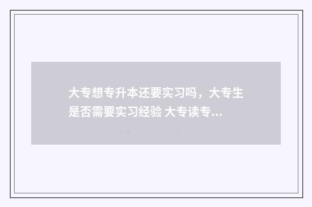 大专想专升本还要实习吗，大专生是否需要实习经验 大专读专升本有用吗