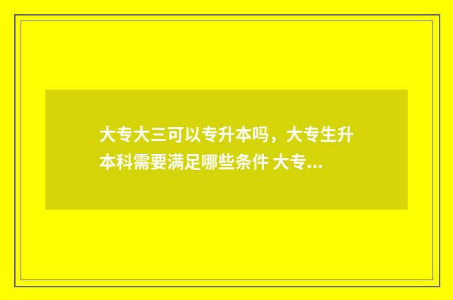 大专大三可以专升本吗，大专生升本科需要满足哪些条件 大专大三可以专升本吗
