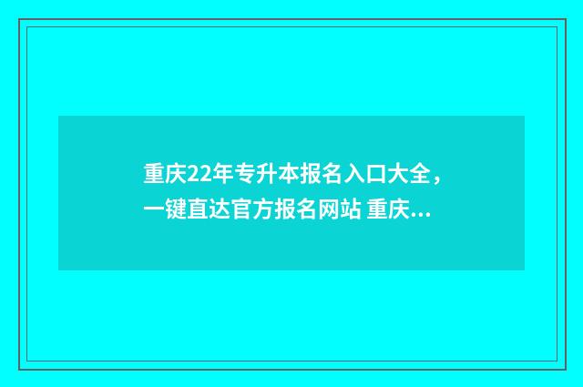 重庆22年专升本报名入口大全，一键直达官方报名网站 重庆22年专升本考试时间