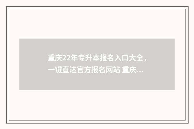 重庆22年专升本报名入口大全，一键直达官方报名网站 重庆22年专升本考试时间