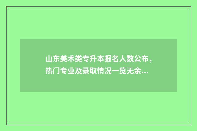 山东美术类专升本报名人数公布，热门专业及录取情况一览无余 山东美术类专升本考试科目