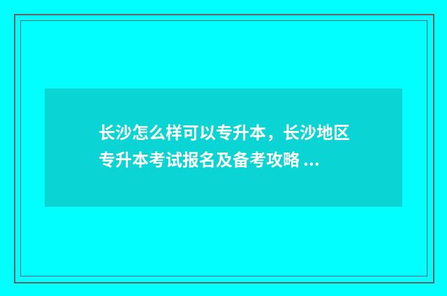长沙怎么样可以专升本，长沙地区专升本考试报名及备考攻略 长沙如何申请sqp