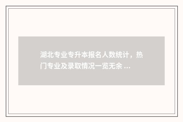湖北专业专升本报名人数统计，热门专业及录取情况一览无余 湖北专升本学校及专业