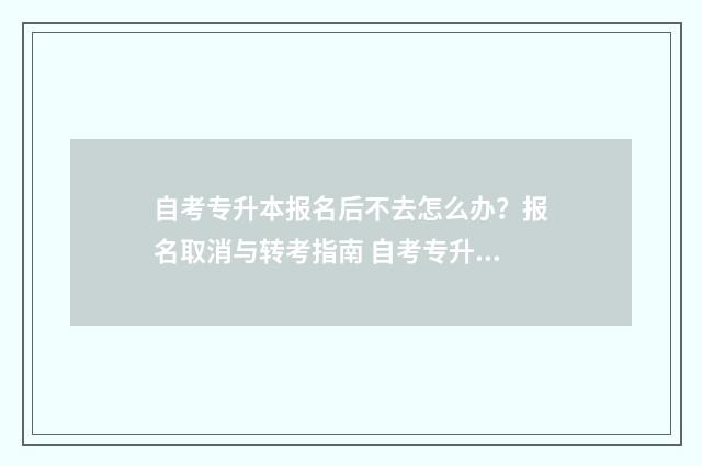 自考专升本报名后不去怎么办？报名取消与转考指南 自考专升本报名入口官网2024报名时间