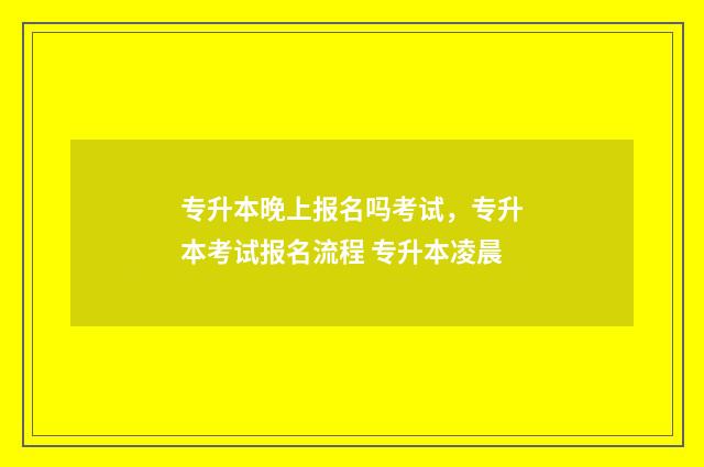 专升本晚上报名吗考试，专升本考试报名流程 专升本凌晨