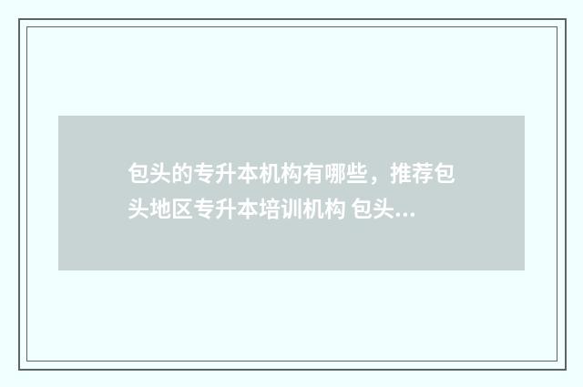 包头的专升本机构有哪些，推荐包头地区专升本培训机构 包头职业技术学院专升本考试时间