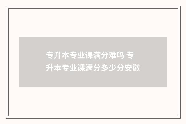 专升本专业课满分难吗 专升本专业课满分多少分安徽