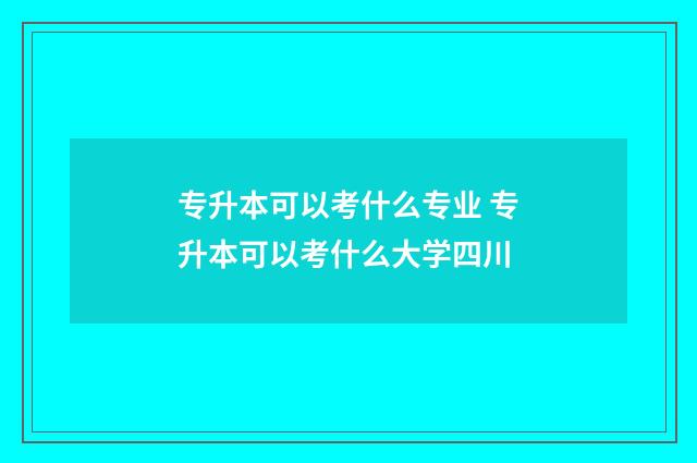 专升本可以考什么专业 专升本可以考什么大学四川