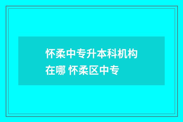 怀柔中专升本科机构在哪 怀柔区中专