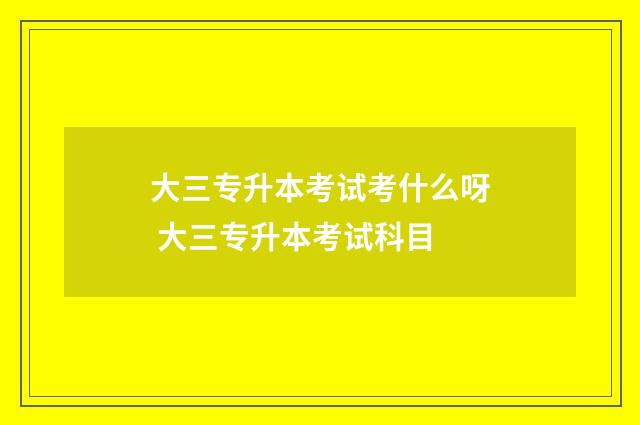 大三专升本考试考什么呀 大三专升本考试科目
