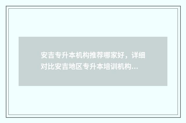 安吉专升本机构推荐哪家好，详细对比安吉地区专升本培训机构 安吉培训班哪里最好