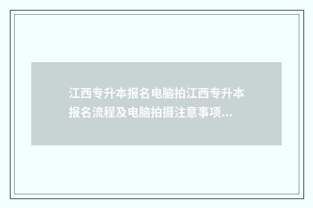 江西专升本报名电脑拍江西专升本报名流程及电脑拍摄注意事项 江西专升本报名时间2024