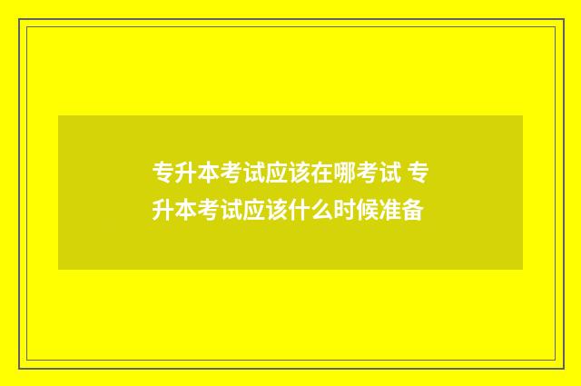 专升本考试应该在哪考试 专升本考试应该什么时候准备