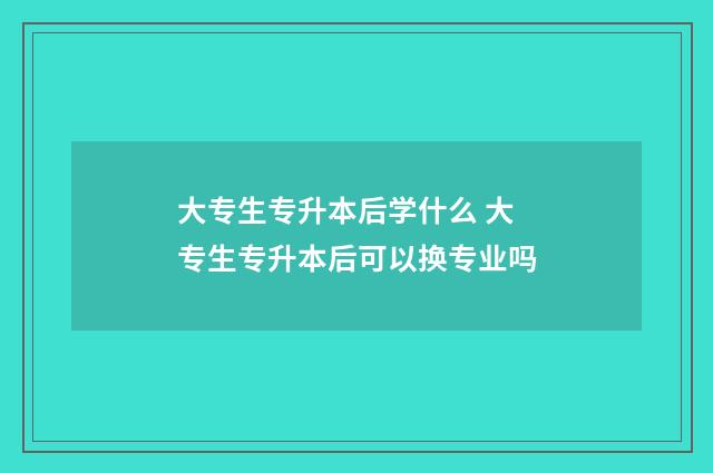大专生专升本后学什么 大专生专升本后可以换专业吗