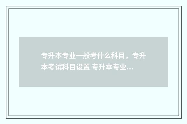 专升本专业一般考什么科目，专升本考试科目设置 专升本专业一般多少分