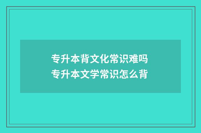 专升本背文化常识难吗 专升本文学常识怎么背