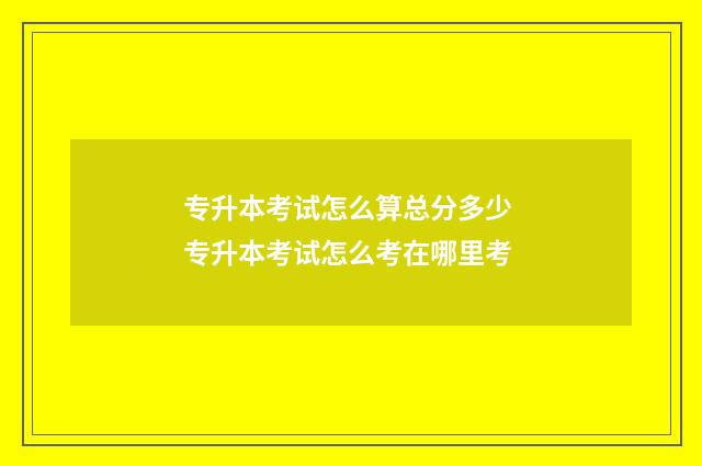 专升本考试怎么算总分多少 专升本考试怎么考在哪里考