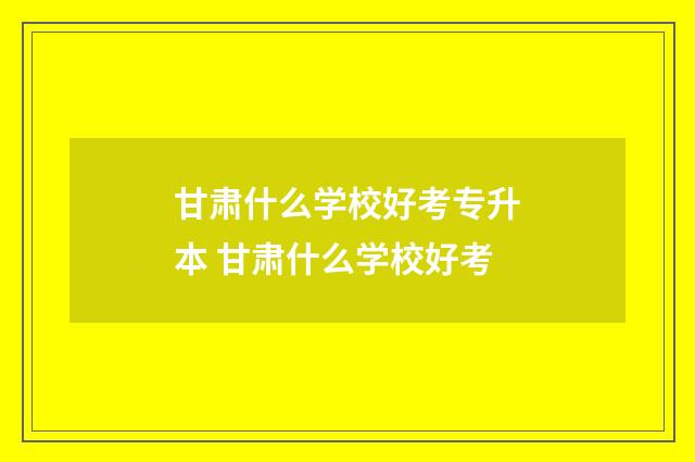 甘肃什么学校好考专升本 甘肃什么学校好考