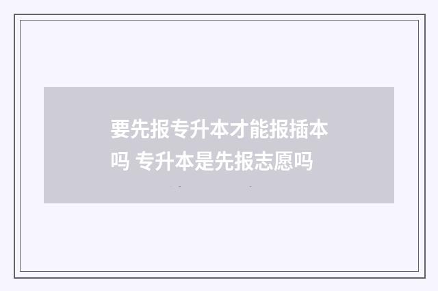 要先报专升本才能报插本吗 专升本是先报志愿吗