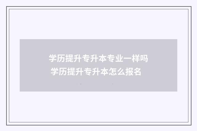 学历提升专升本专业一样吗 学历提升专升本怎么报名