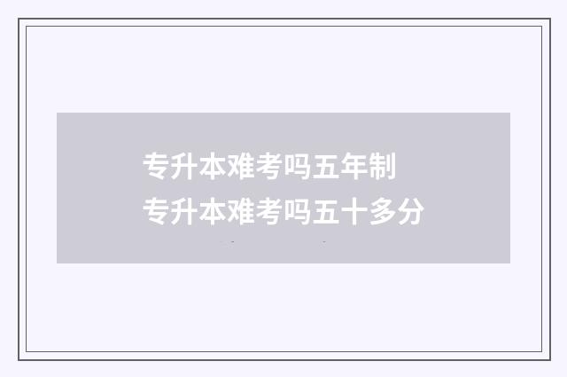 专升本难考吗五年制 专升本难考吗五十多分