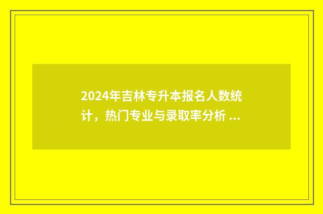 2024年吉林专升本报名人数统计，热门专业与录取率分析 2024年吉林专升本时间