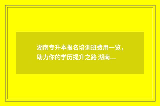 湖南专升本报名培训班费用一览，助力你的学历提升之路 湖南专升本报名app
