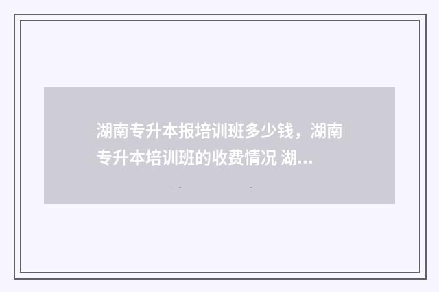 湖南专升本报培训班多少钱，湖南专升本培训班的收费情况 湖南专升本报名条件是什么?