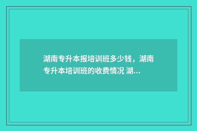 湖南专升本报培训班多少钱，湖南专升本培训班的收费情况 湖南专升本报名条件是什么?